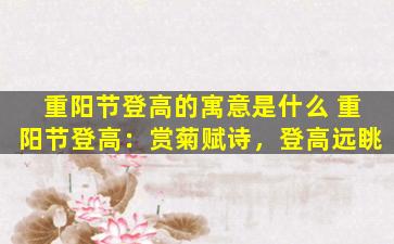 重阳节登高的寓意是什么 重阳节登高：赏菊赋诗，登高远眺